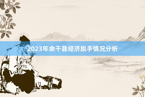 2023年余干县经济脱手情况分析