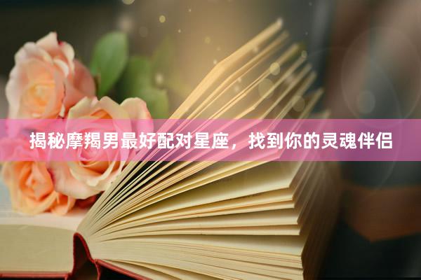 揭秘摩羯男最好配对星座，找到你的灵魂伴侣