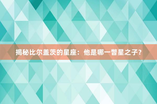 揭秘比尔盖茨的星座：他是哪一瞥星之子？