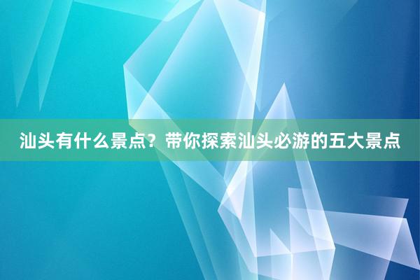 汕头有什么景点？带你探索汕头必游的五大景点