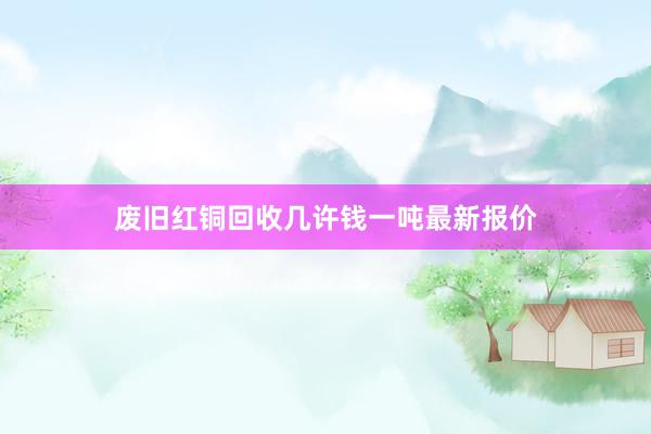 废旧红铜回收几许钱一吨最新报价