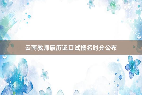 云南教师履历证口试报名时分公布