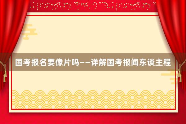 国考报名要像片吗——详解国考报闻东谈主程