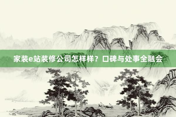 家装e站装修公司怎样样？口碑与处事全融会